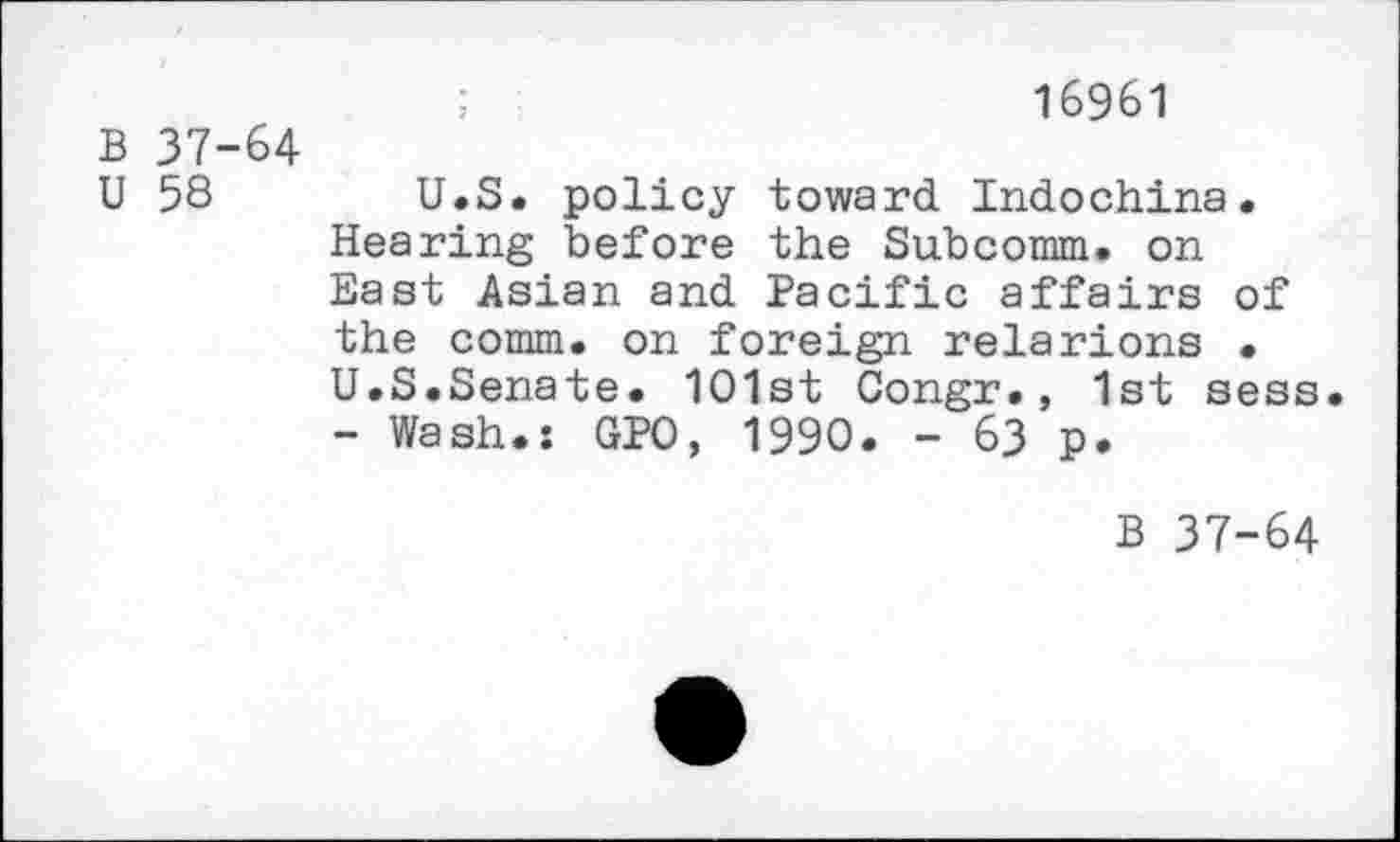 ﻿;	16961
B 37-64
U 58	U.S. policy toward Indochina.
Hearing before the Subcomm. on East Asian and Pacific affairs of the comm, on foreign relarions . U.S.Senate. 1O1st Congr., 1st sess. - Wash.: GPO, 1990. - 63 p.
B 37-64